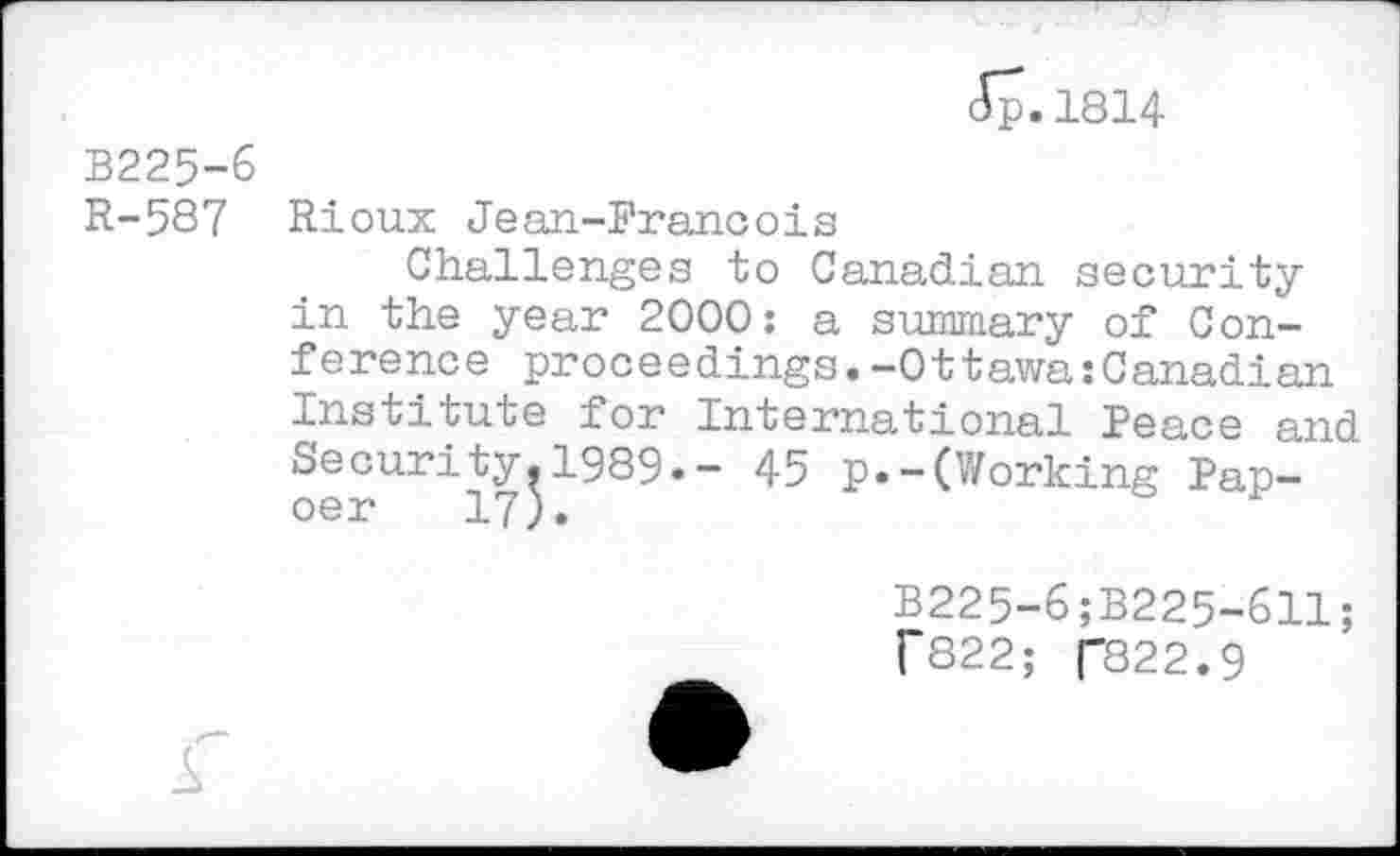 ﻿<Jp. 1814
B225-6 R-587
Rioux Jean-Francois
Challenges to Canadian security in the year 2000: a summary of Conference proceedings.-Ottawa Canadian Institute for International Peace and Security.1989.- 45 p.-(Working Pap-
B225-6;B225-611;
f822; ("822.9